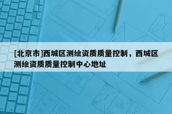 [北京市]西城区测绘资质质量控制，西城区测绘资质质量控制中心地址