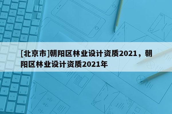 [北京市]朝阳区林业设计资质2021，朝阳区林业设计资质2021年