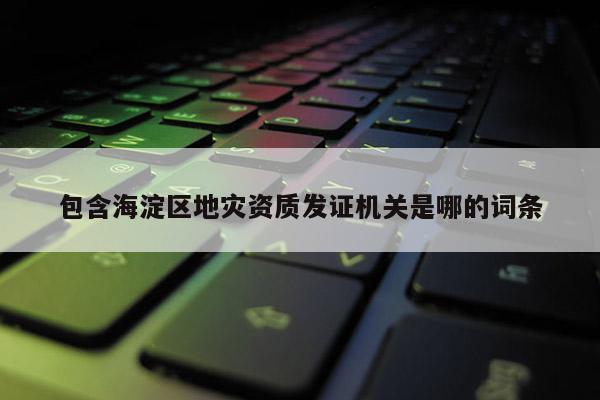 包含海淀区地灾资质发证机关是哪的词条