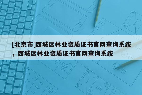 [北京市]西城区林业资质证书官网查询系统，西城区林业资质证书官网查询系统