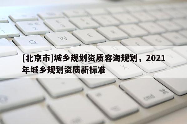 [北京市]城乡规划资质容海规划，2021年城乡规划资质新标准
