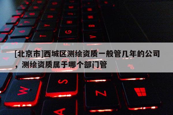 [北京市]西城区测绘资质一般管几年的公司，测绘资质属于哪个部门管
