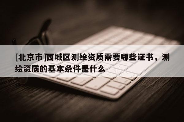 [北京市]西城区测绘资质需要哪些证书，测绘资质的基本条件是什么