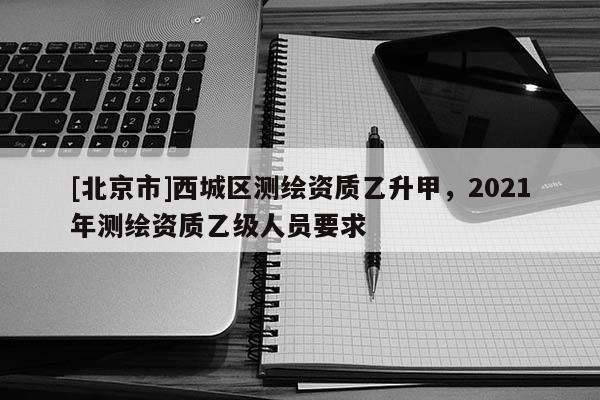 [北京市]西城区测绘资质乙升甲，2021年测绘资质乙级人员要求