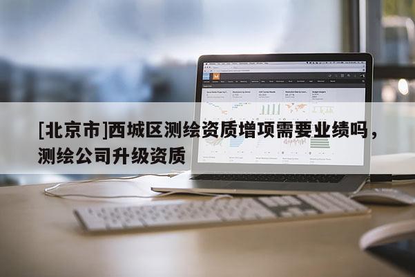 [北京市]西城区测绘资质增项需要业绩吗，测绘公司升级资质