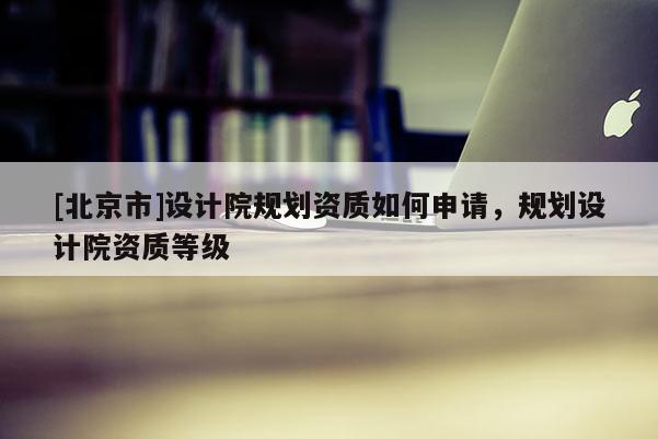 [北京市]设计院规划资质如何申请，规划设计院资质等级