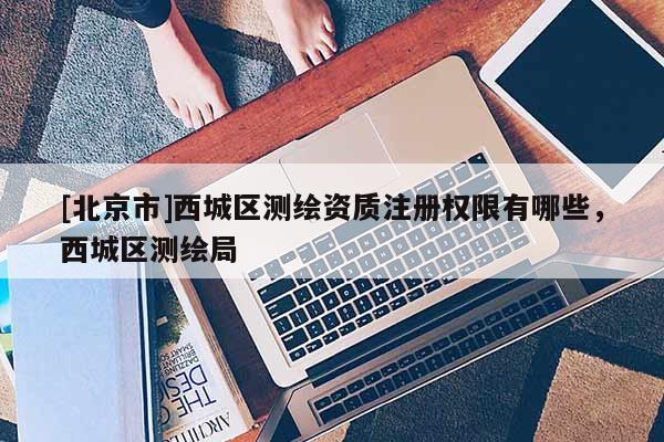 [北京市]西城区测绘资质注册权限有哪些，西城区测绘局