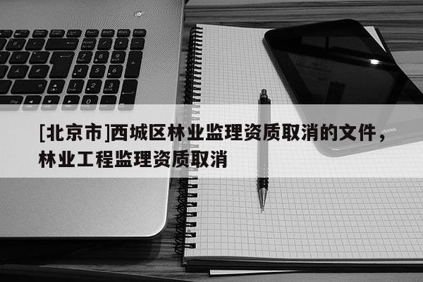 [北京市]西城区林业监理资质取消的文件，林业工程监理资质取消