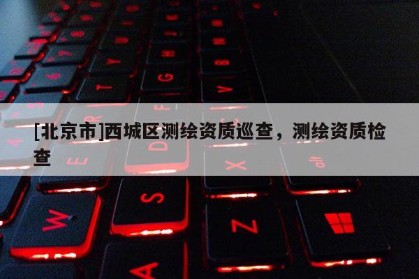 [北京市]西城区测绘资质巡查，测绘资质检查