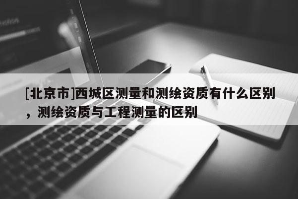 [北京市]西城区测量和测绘资质有什么区别，测绘资质与工程测量的区别