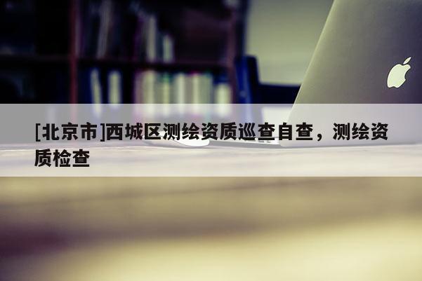 [北京市]西城区测绘资质巡查自查，测绘资质检查