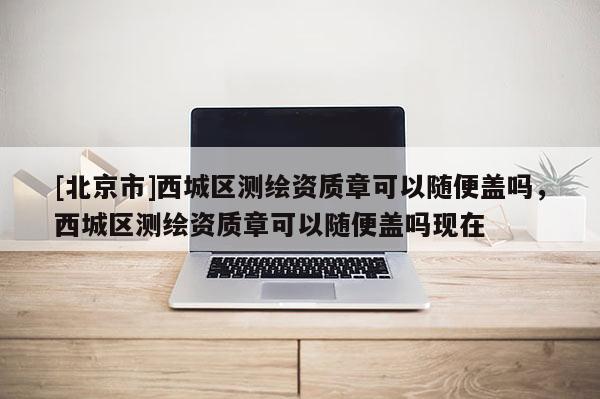 [北京市]西城区测绘资质章可以随便盖吗，西城区测绘资质章可以随便盖吗现在