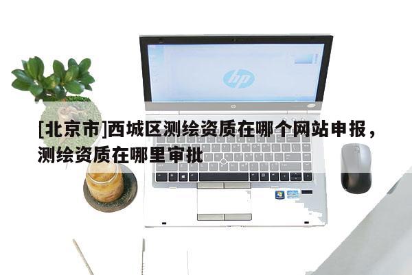 [北京市]西城区测绘资质在哪个网站申报，测绘资质在哪里审批