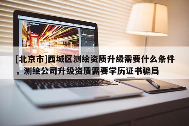 [北京市]西城区测绘资质升级需要什么条件，测绘公司升级资质需要学历证书骗局