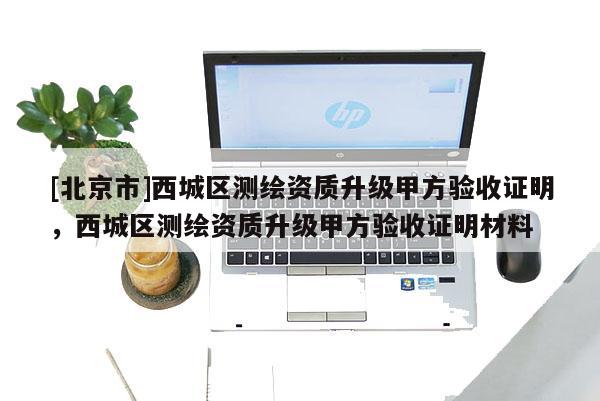 [北京市]西城区测绘资质升级甲方验收证明，西城区测绘资质升级甲方验收证明材料