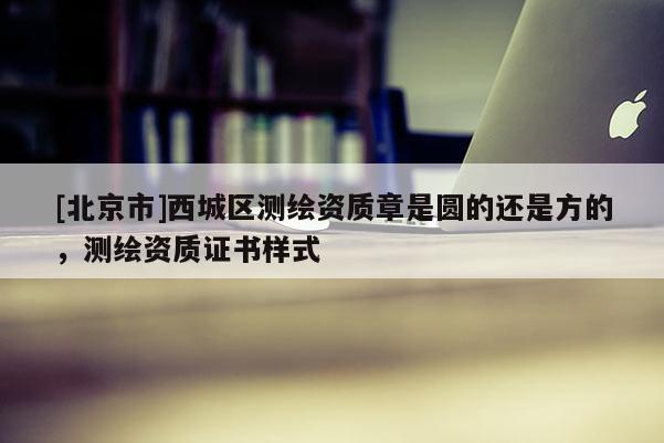 [北京市]西城区测绘资质章是圆的还是方的，测绘资质证书样式