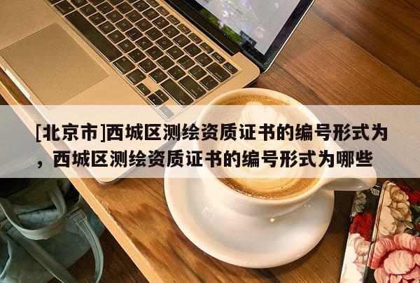 [北京市]西城区测绘资质证书的编号形式为，西城区测绘资质证书的编号形式为哪些