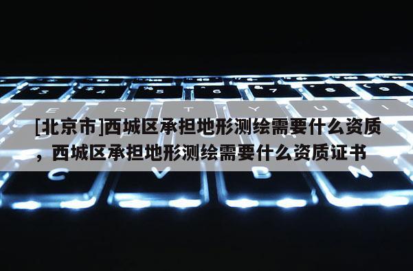 [北京市]西城区承担地形测绘需要什么资质，西城区承担地形测绘需要什么资质证书