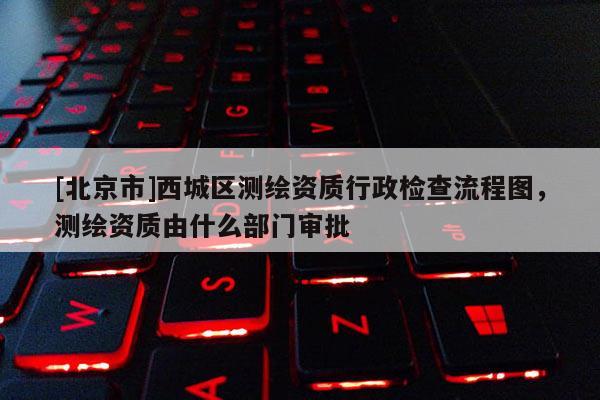 [北京市]西城区测绘资质行政检查流程图，测绘资质由什么部门审批