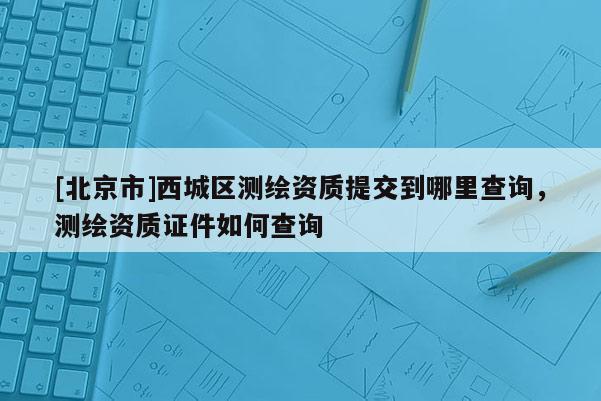 [北京市]西城区测绘资质提交到哪里查询，测绘资质证件如何查询