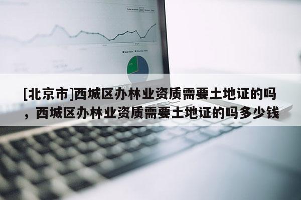 [北京市]西城区办林业资质需要土地证的吗，西城区办林业资质需要土地证的吗多少钱