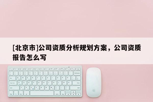 [北京市]公司资质分析规划方案，公司资质报告怎么写