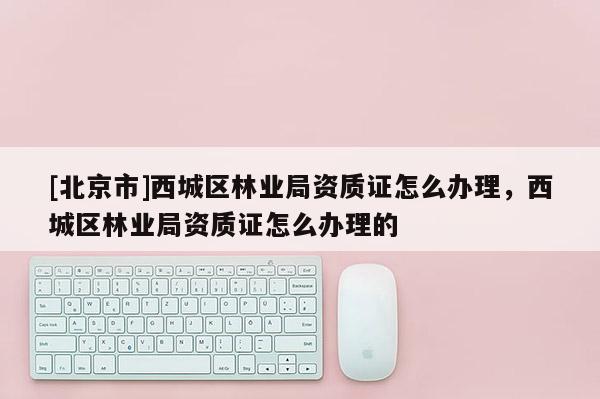 [北京市]西城区林业局资质证怎么办理，西城区林业局资质证怎么办理的