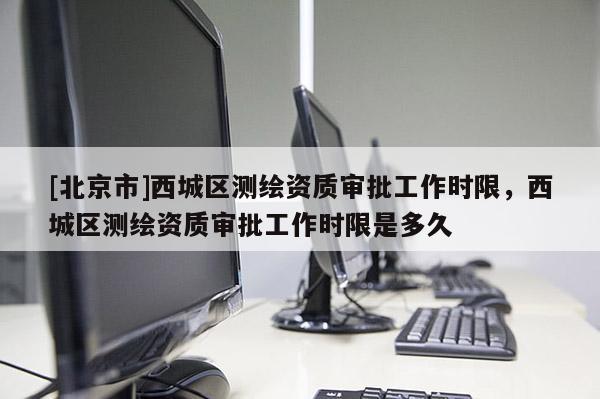 [北京市]西城区测绘资质审批工作时限，西城区测绘资质审批工作时限是多久