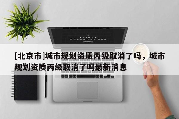[北京市]城市规划资质丙级取消了吗，城市规划资质丙级取消了吗最新消息