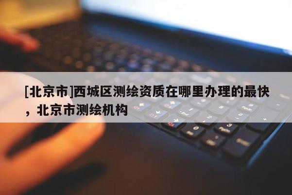 [北京市]西城区测绘资质在哪里办理的最快，北京市测绘机构