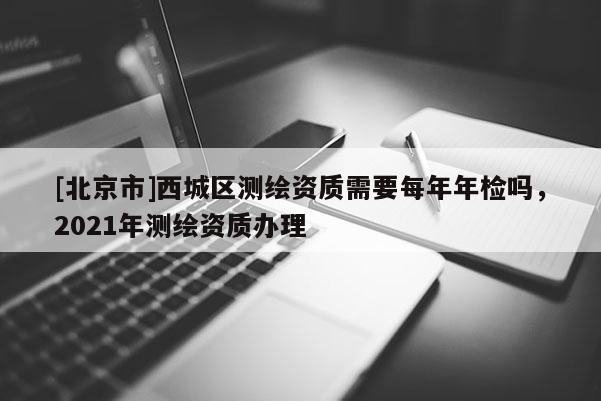 [北京市]西城区测绘资质需要每年年检吗，2021年测绘资质办理