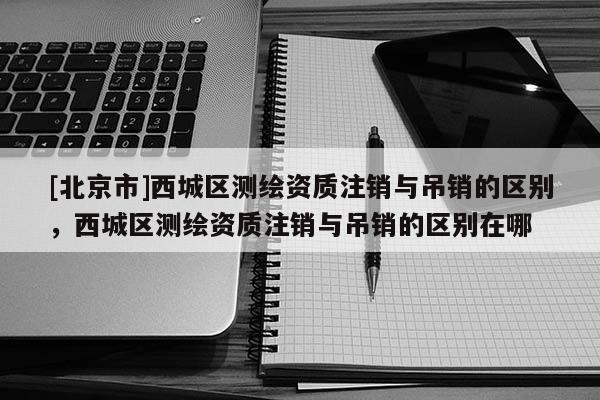 [北京市]西城区测绘资质注销与吊销的区别，西城区测绘资质注销与吊销的区别在哪