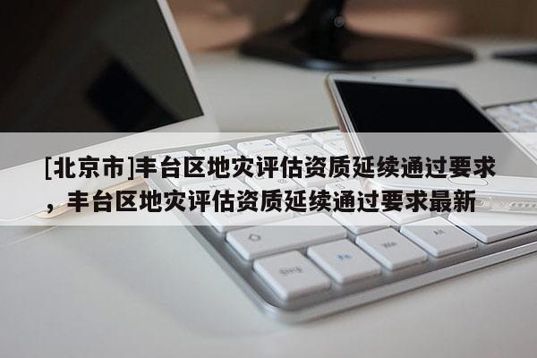 [北京市]丰台区地灾评估资质延续通过要求，丰台区地灾评估资质延续通过要求最新