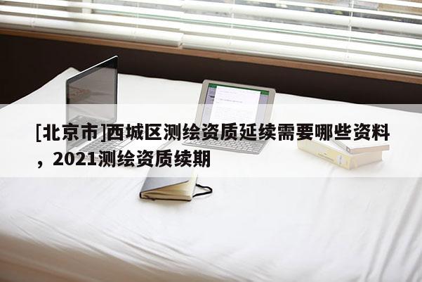 [北京市]西城区测绘资质延续需要哪些资料，2021测绘资质续期