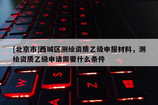 [北京市]西城区测绘资质乙级申报材料，测绘资质乙级申请需要什么条件