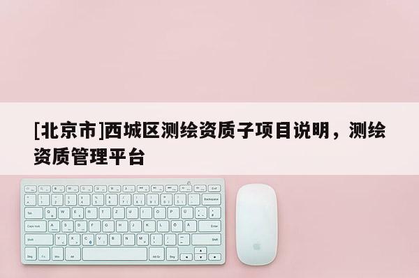 [北京市]西城区测绘资质子项目说明，测绘资质管理平台