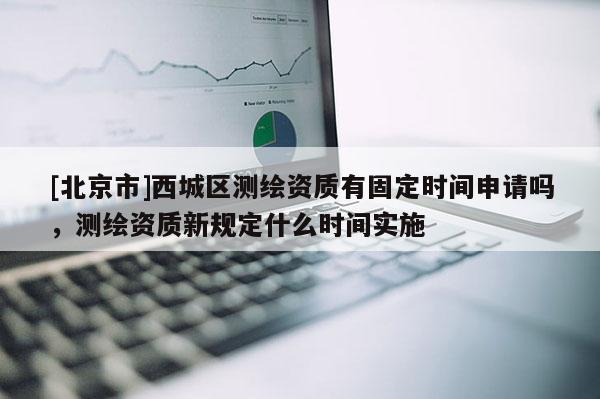 [北京市]西城区测绘资质有固定时间申请吗，测绘资质新规定什么时间实施