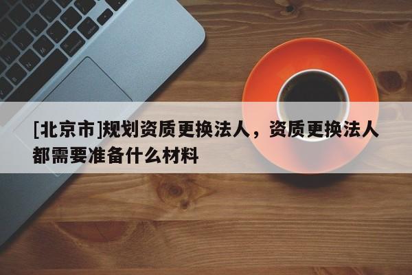 [北京市]规划资质更换法人，资质更换法人都需要准备什么材料