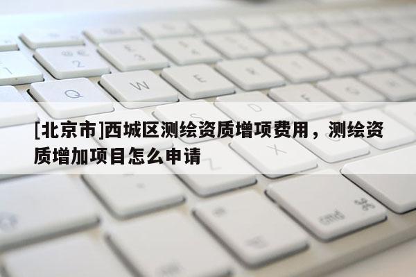 [北京市]西城区测绘资质增项费用，测绘资质增加项目怎么申请