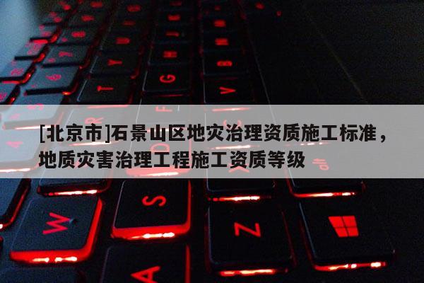 [北京市]石景山区地灾治理资质施工标准，地质灾害治理工程施工资质等级