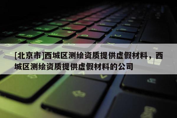 [北京市]西城区测绘资质提供虚假材料，西城区测绘资质提供虚假材料的公司