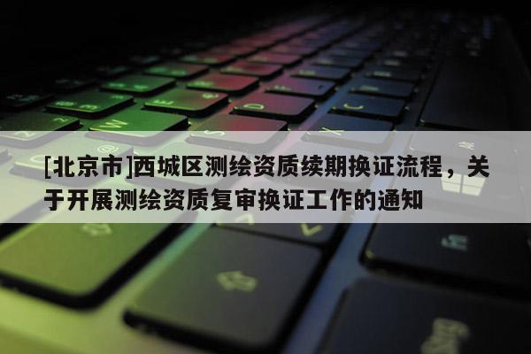 [北京市]西城区测绘资质续期换证流程，关于开展测绘资质复审换证工作的通知