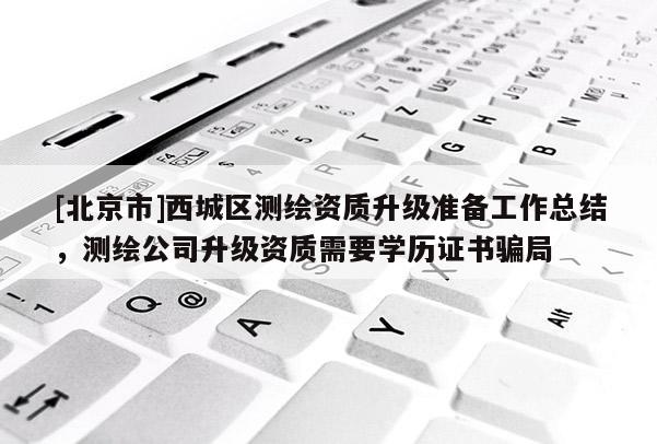 [北京市]西城区测绘资质升级准备工作总结，测绘公司升级资质需要学历证书骗局