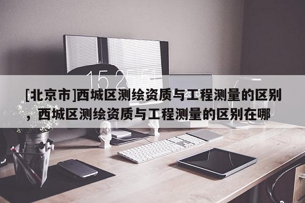 [北京市]西城区测绘资质与工程测量的区别，西城区测绘资质与工程测量的区别在哪