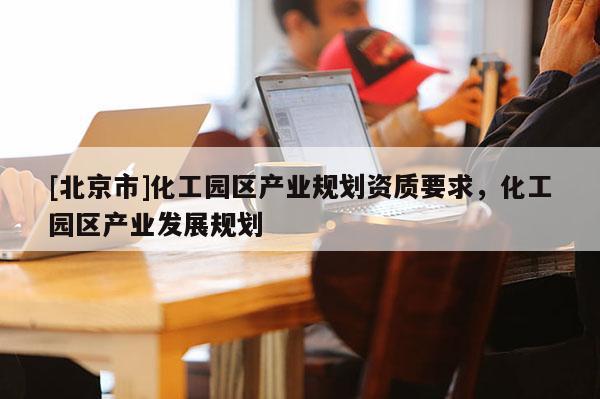 [北京市]化工园区产业规划资质要求，化工园区产业发展规划