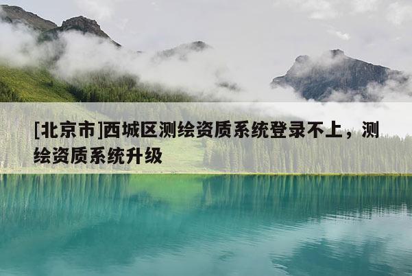 [北京市]西城区测绘资质系统登录不上，测绘资质系统升级
