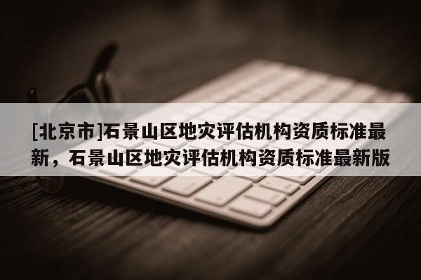 [北京市]石景山区地灾评估机构资质标准最新，石景山区地灾评估机构资质标准最新版