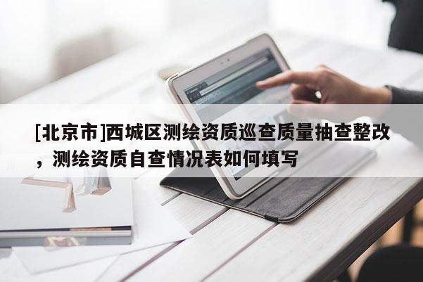 [北京市]西城区测绘资质巡查质量抽查整改，测绘资质自查情况表如何填写
