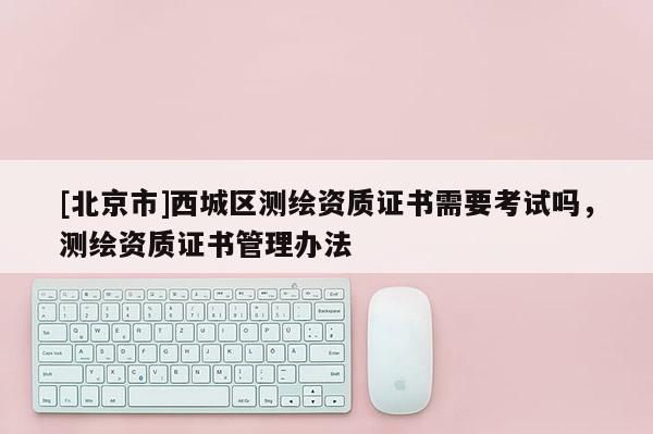 [北京市]西城区测绘资质证书需要考试吗，测绘资质证书管理办法