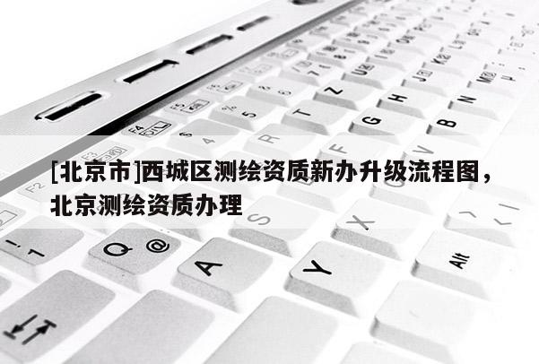 [北京市]西城区测绘资质新办升级流程图，北京测绘资质办理
